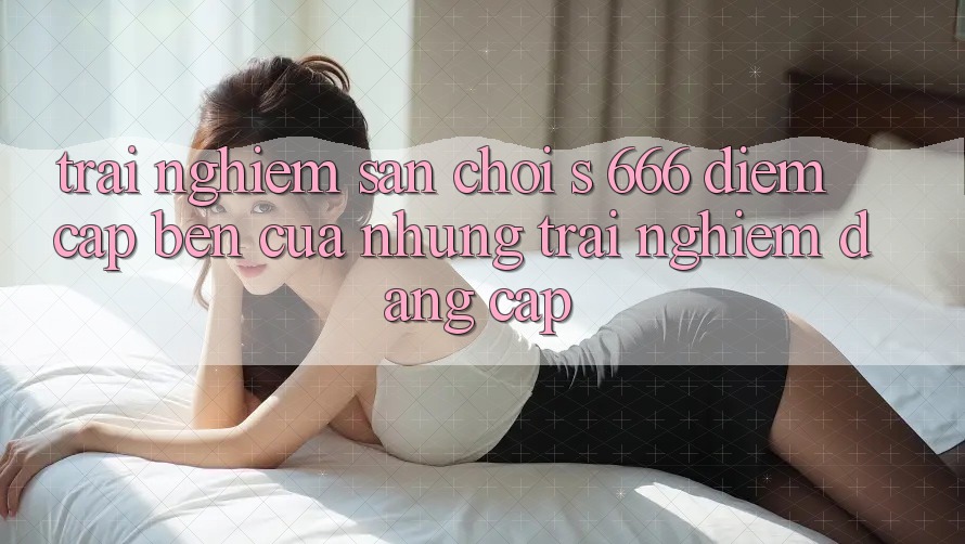Trải nghiệm Sân Chơi s 666 – Điểm Cập bến Của Những Trải nghiệm Đẳng cấp