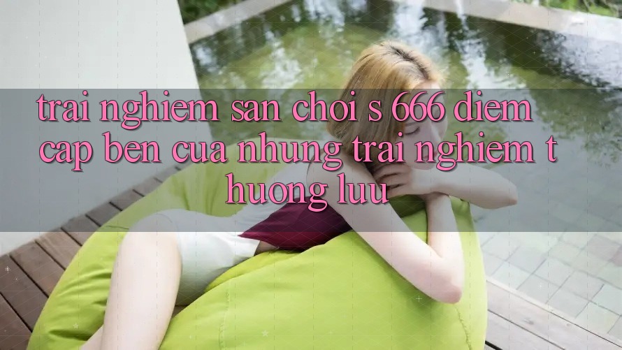 Trải nghiệm Sân Chơi s 666 – Điểm Cập bến Của Những Trải nghiệm Thượng Lưu