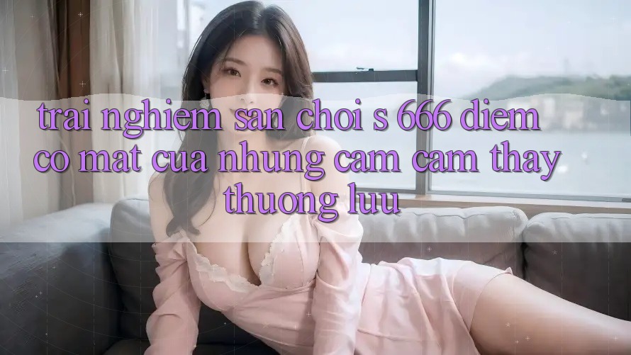 Trải nghiệm Sân Chơi s 666 – Điểm Có mặt Của Những Cảm cảm thấy Thượng Lưu