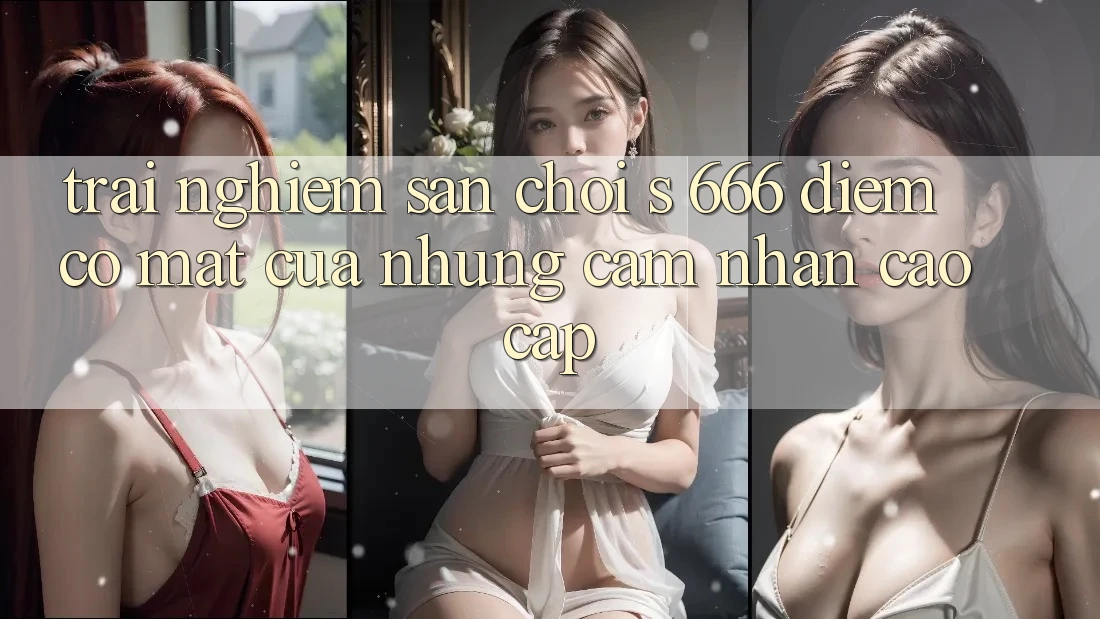 Trải nghiệm Sân Chơi s 666 – Điểm Có mặt Của Những Cảm nhận Cao cấp