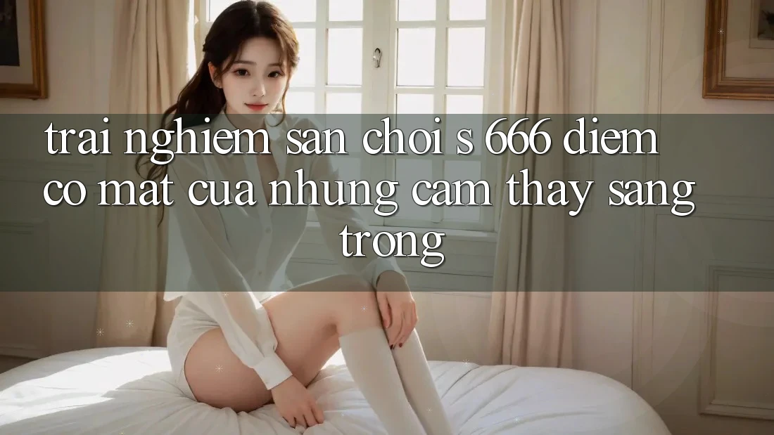 Trải nghiệm Sân Chơi s 666 – Điểm Có mặt Của Những Cảm thấy Sang trọng