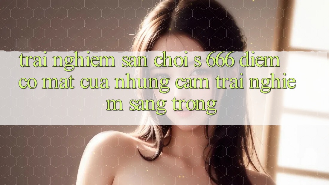 Trải nghiệm Sân Chơi s 666 – Điểm Có mặt Của Những Cảm trải nghiệm Sang trọng