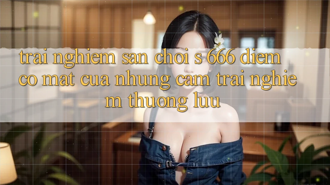 Trải nghiệm Sân Chơi s 666 – Điểm Có mặt Của Những Cảm trải nghiệm Thượng Lưu