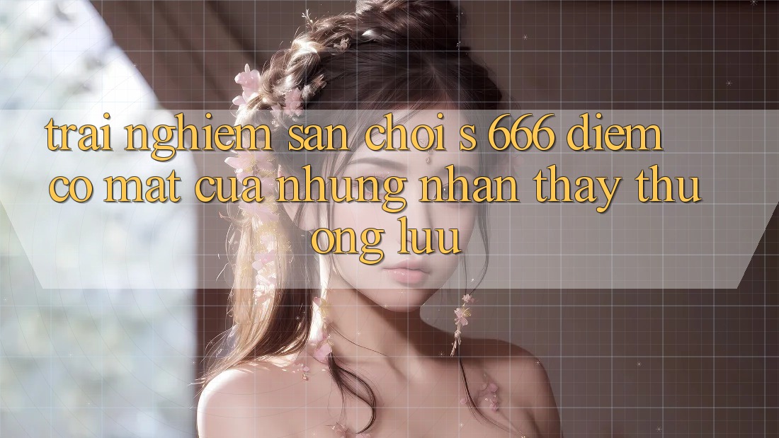 Trải nghiệm Sân Chơi s 666 – Điểm Có mặt Của Những Nhận thấy Thượng Lưu