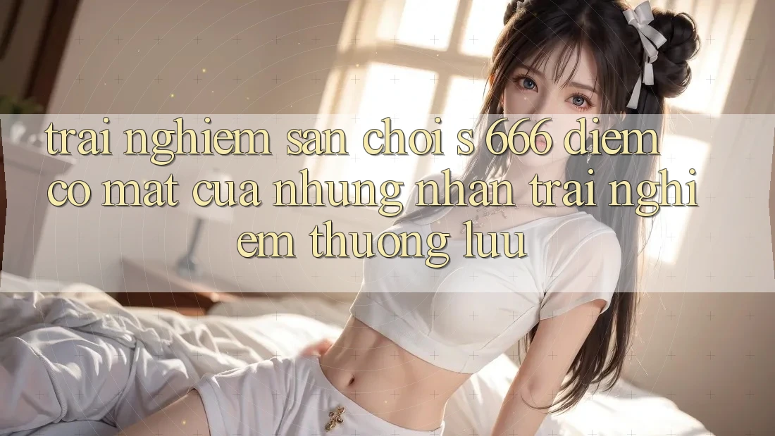 Trải nghiệm Sân Chơi s 666 – Điểm Có mặt Của Những Nhận trải nghiệm Thượng Lưu