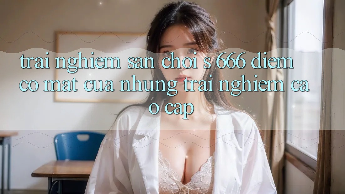 Trải nghiệm Sân Chơi s 666 – Điểm Có mặt Của Những Trải Nghiệm Cao cấp