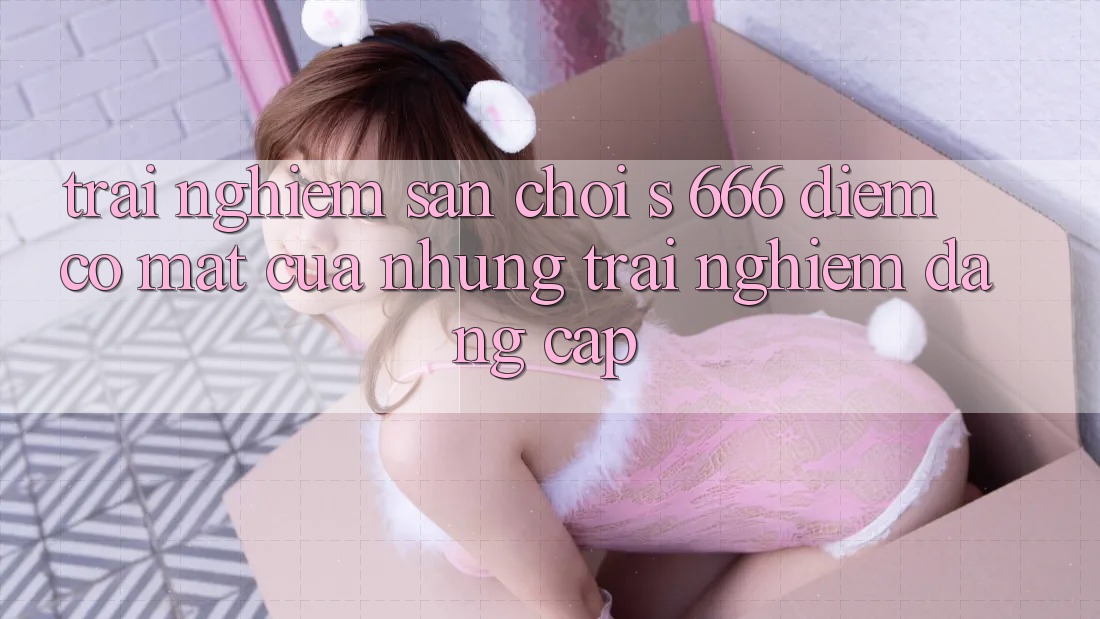 Trải nghiệm Sân Chơi s 666 – Điểm Có mặt Của Những Trải Nghiệm Đẳng cấp