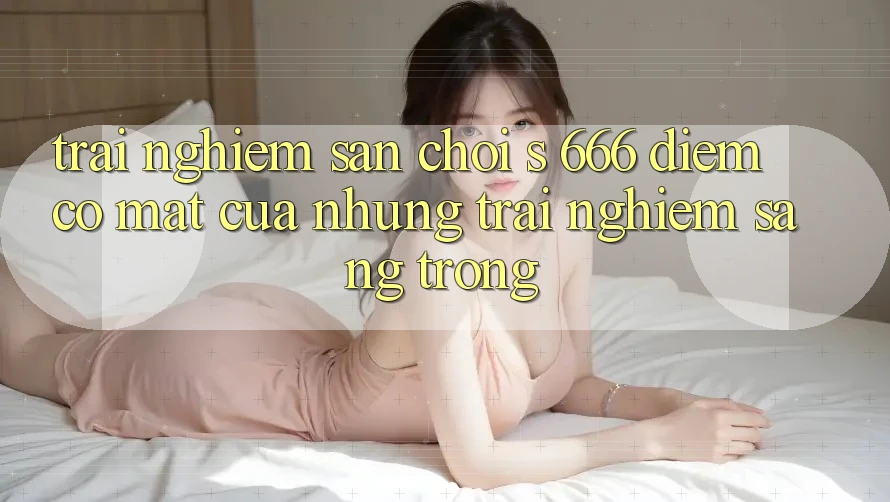 Trải nghiệm Sân Chơi s 666 – Điểm Có mặt Của Những Trải Nghiệm Sang trọng