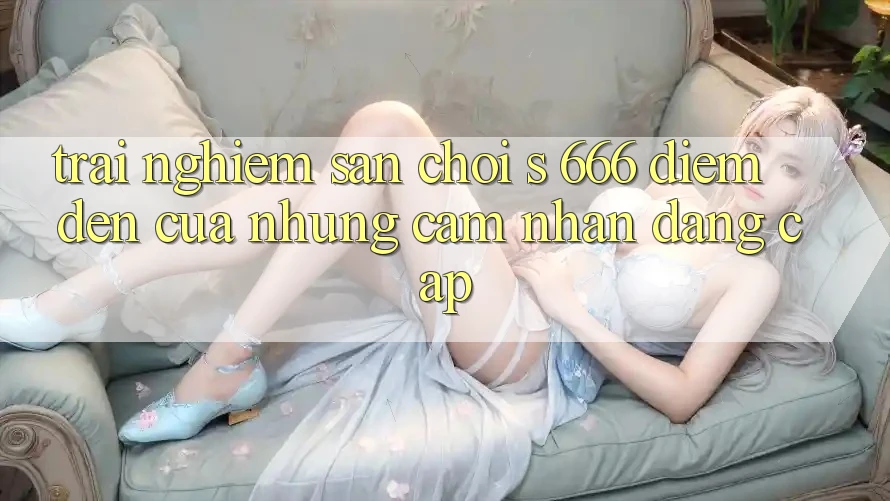 Trải nghiệm Sân Chơi s 666 – Điểm Đến Của Những Cảm nhận Đẳng cấp