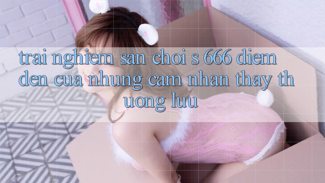 Trải nghiệm Sân Chơi s 666 – Điểm Đến Của Những Cảm nhận thấy Thượng Lưu