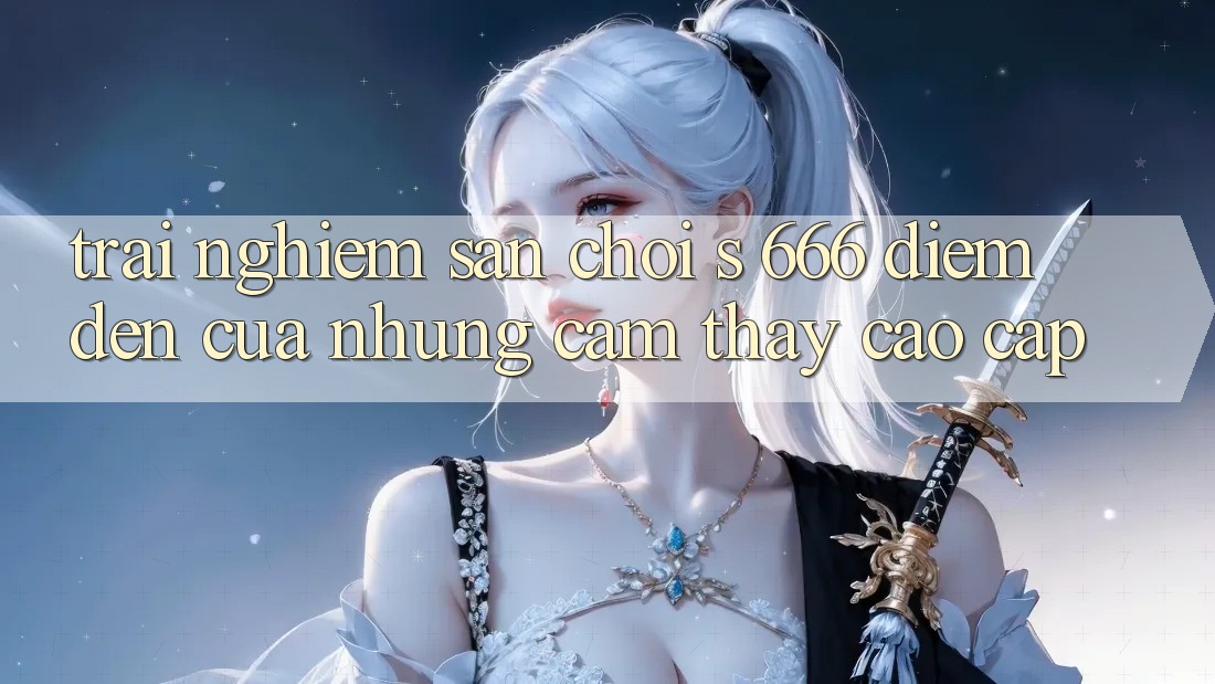 Trải nghiệm Sân Chơi s 666 – Điểm Đến Của Những Cảm thấy Cao cấp