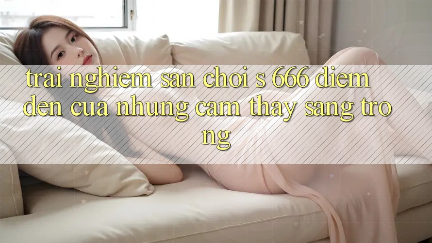 Trải nghiệm Sân Chơi s 666 – Điểm Đến Của Những Cảm thấy Sang trọng