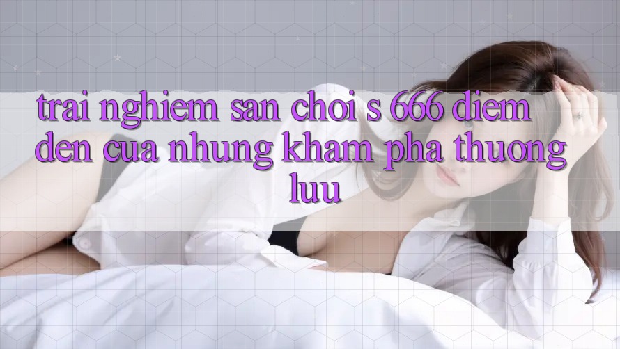 Trải nghiệm Sân Chơi s 666 – Điểm Đến Của Những Khám phá Thượng lưu