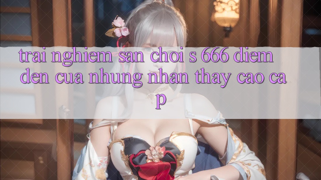 Trải nghiệm Sân Chơi s 666 – Điểm Đến Của Những Nhận thấy Cao cấp