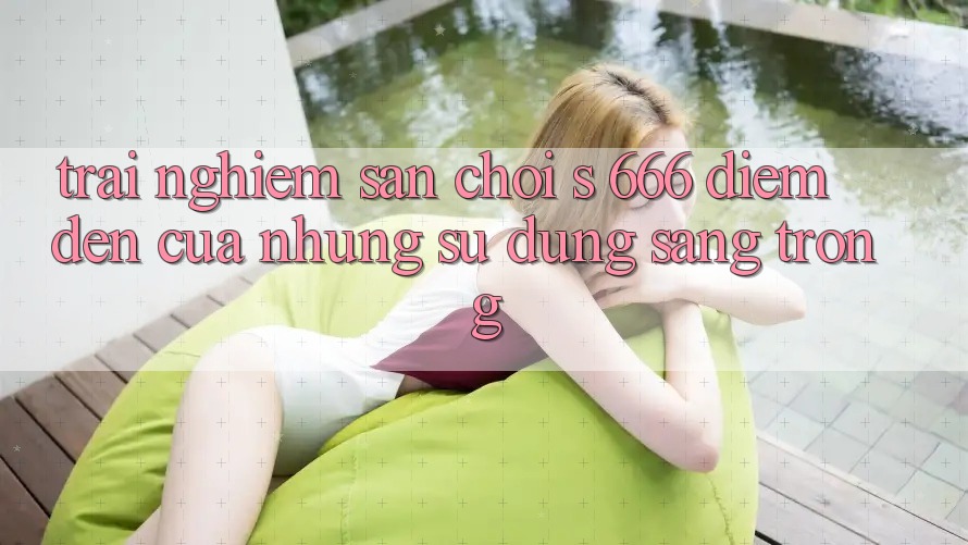 Trải nghiệm Sân Chơi s 666 – Điểm Đến Của Những Sử dụng Sang trọng