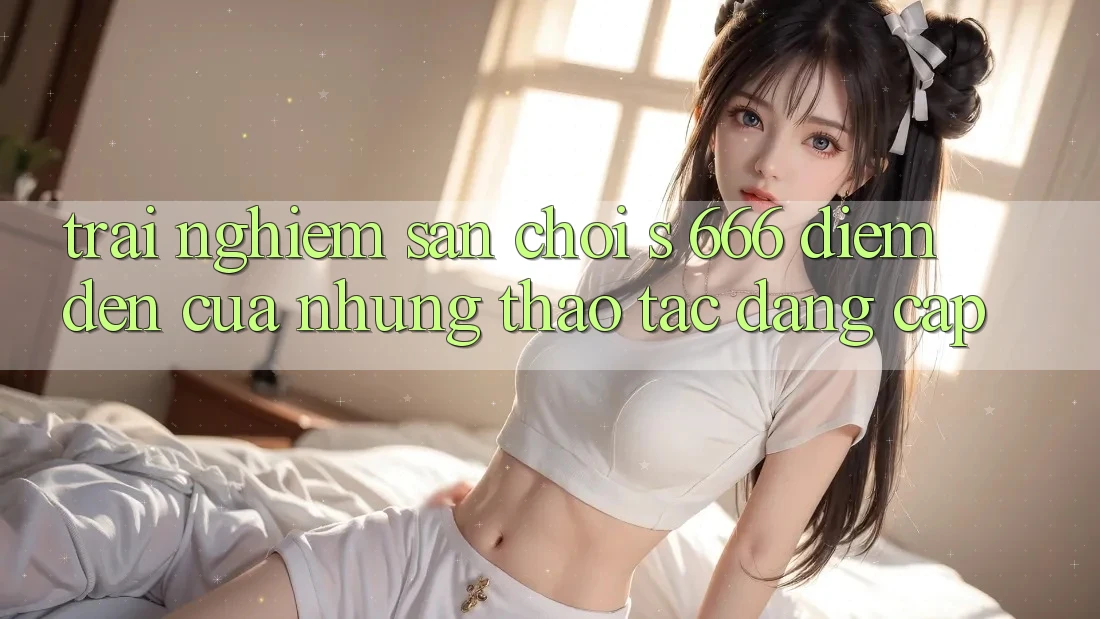 Trải nghiệm Sân Chơi s 666 – Điểm Đến Của Những Thao tác Đẳng cấp
