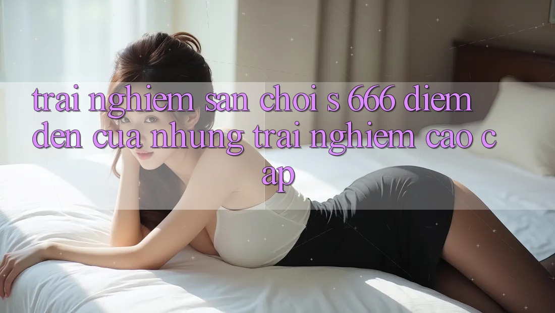 Trải nghiệm Sân Chơi s 666 – Điểm Đến Của Những Trải Nghiệm Cao cấp