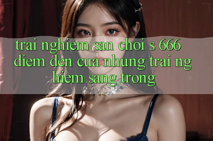 Trải nghiệm Sân Chơi s 666 – Điểm Đến Của Những Trải Nghiệm Sang trọng