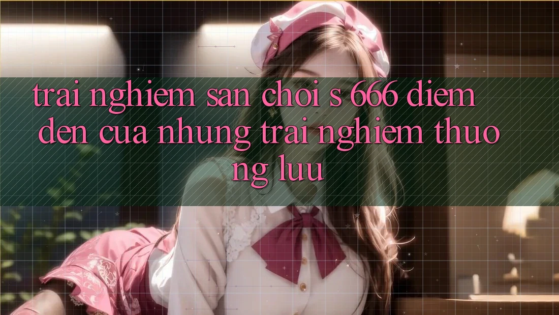Trải nghiệm Sân Chơi s 666 – Điểm Đến Của Những Trải Nghiệm Thượng Lưu