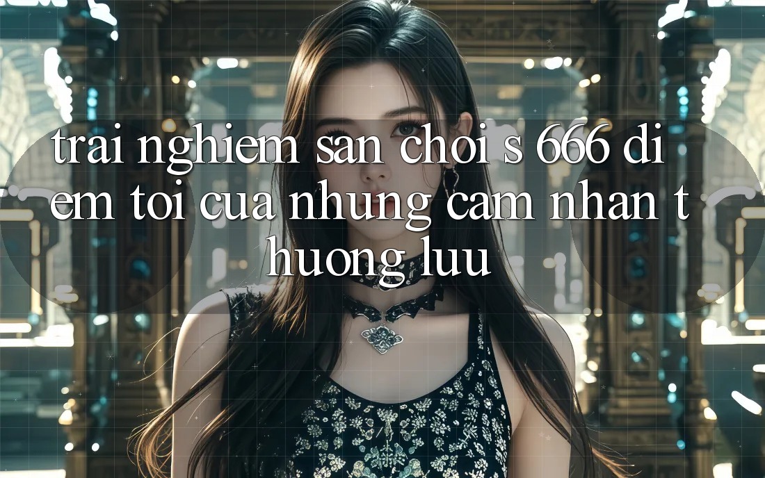 Trải nghiệm Sân Chơi s 666 – Điểm Tới Của Những Cảm nhận Thượng Lưu