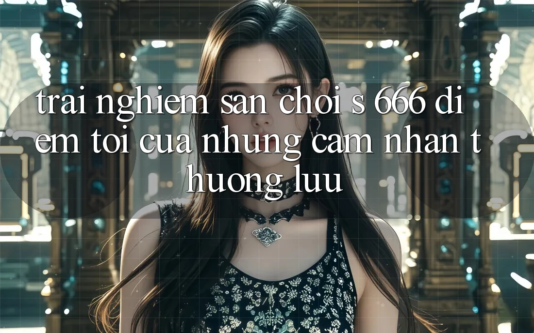 Trải nghiệm Sân Chơi s 666 – Điểm Tới Của Những Cảm nhận Thượng Lưu
