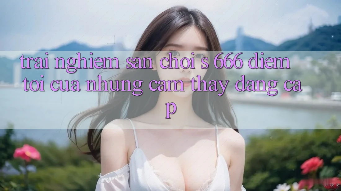 Trải nghiệm Sân Chơi s 666 – Điểm Tới Của Những Cảm thấy Đẳng cấp