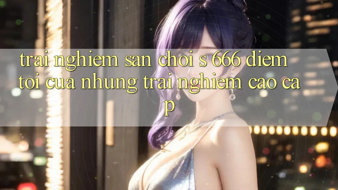 Trải nghiệm Sân Chơi s 666 – Điểm Tới Của Những Trải nghiệm Cao cấp