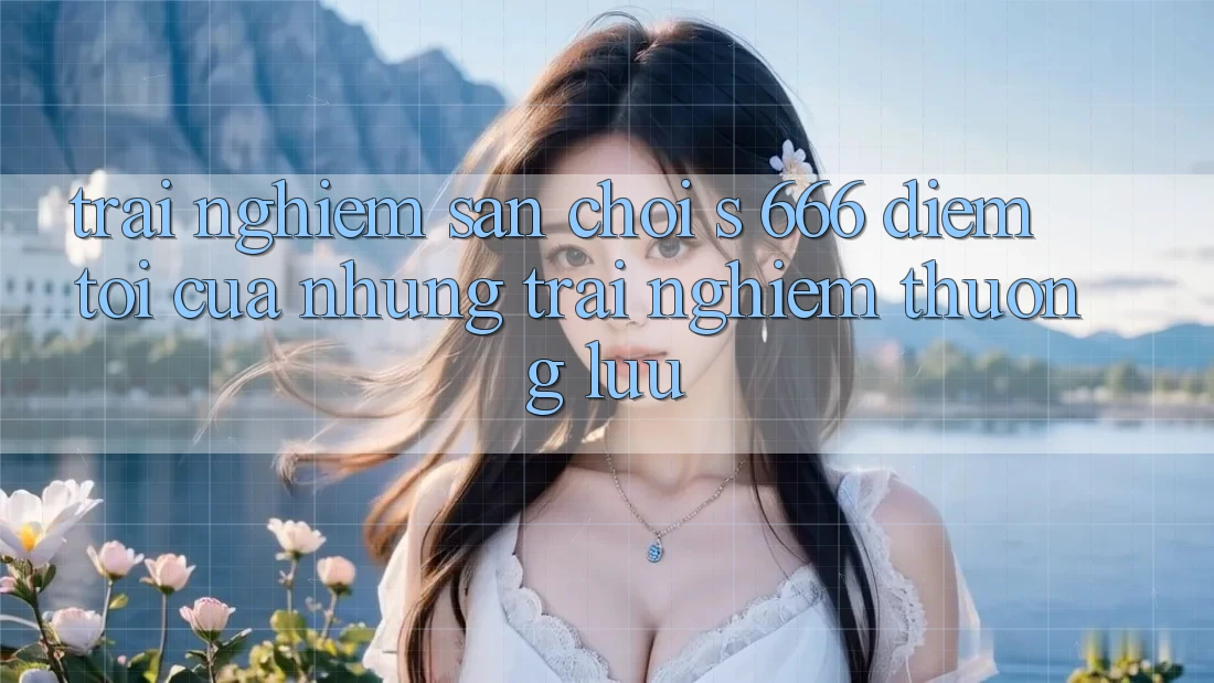 Trải nghiệm Sân Chơi s 666 – Điểm Tới Của Những Trải Nghiệm Thượng Lưu