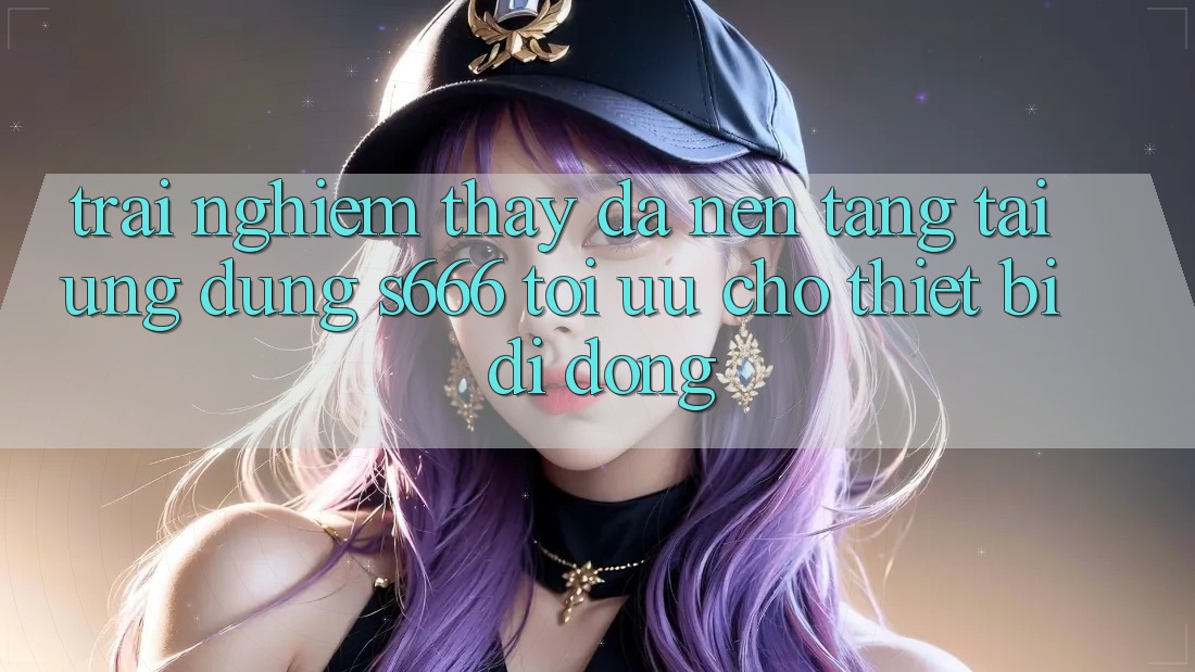 Trải nghiệm thấy Đa Nền Tảng – Tải Ứng dụng s666 Tối Ưu Cho Thiết Bị Di Động