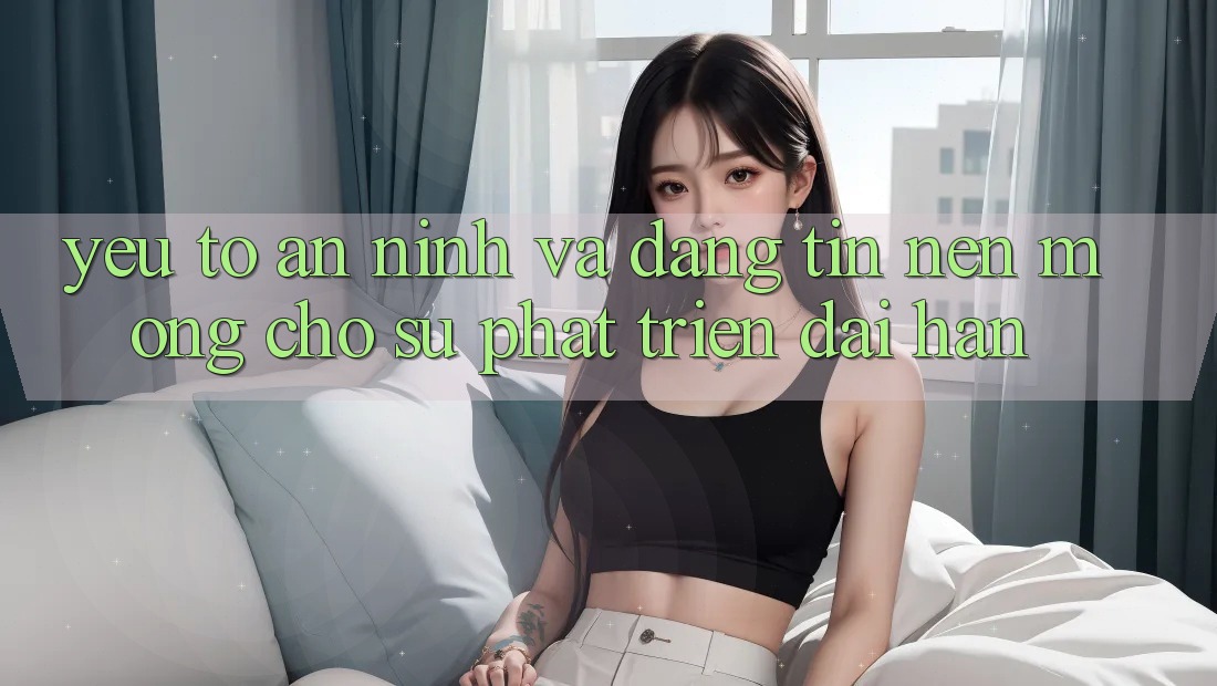 Yếu Tố An ninh Và Đáng tin – Nền Móng Cho Sự Phát Triển Dài hạn