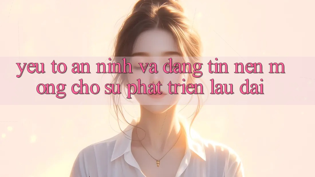 Yếu Tố An ninh Và Đáng tin – Nền Móng Cho Sự Phát Triển Lâu dài