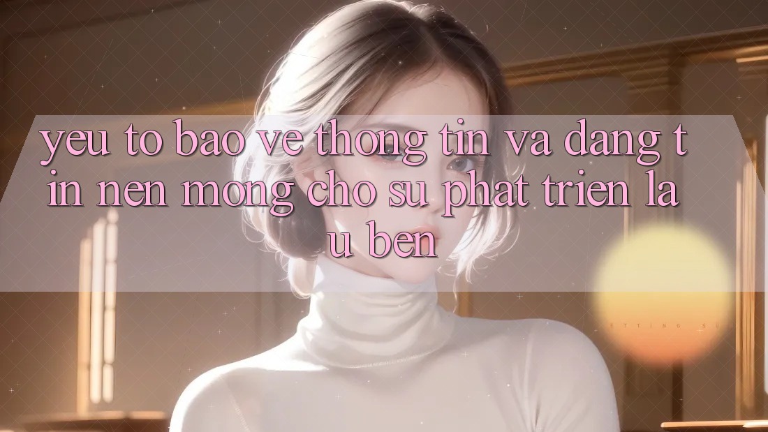 Yếu Tố Bảo vệ thông tin Và Đáng tin – Nền Móng Cho Sự Phát Triển Lâu bền